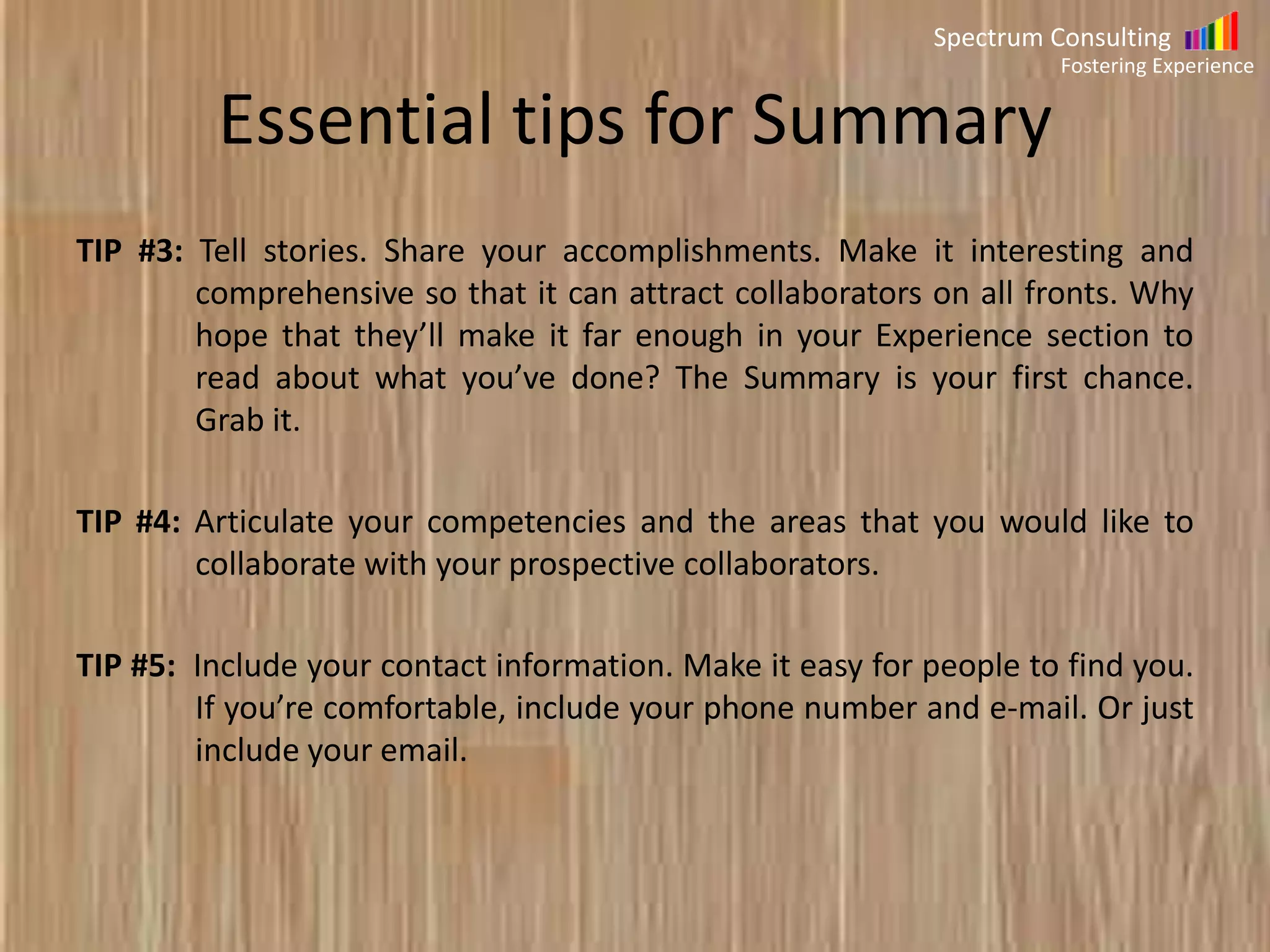 Spectrum Consulting
Fostering Experience

Essential tips for Summary
TIP#3: Tell stories. Share your accomplishments. Make it interesting and
comprehensive so that it can attract collaborators on all fronts. Why
hope that they’ll make it far enough in your Experience section to
read about what you’ve done? The Summary is your first chance. Grab
it.
TIP#4: Articulate your competencies and the areas that you would like to
collaborate with your prospective collaborators.
TIP #5: Include your contact information. Make it easy for people to find you.
If you’re comfortable, include your phone number and e-mail. Or just
include your email.

 