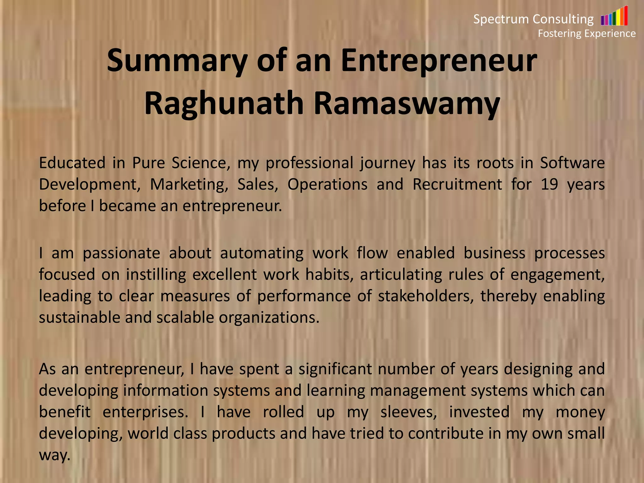Spectrum Consulting
Fostering Experience

Summary of Raghunath Ramaswamy
Educated in Pure Science, my professional journey has its roots in Software
Development, Marketing, Sales, Operations and Recruitment for 19 years
before I became an entrepreneur.
I am passionate about automating work flow enabled business processes
focused on instilling excellent work habits, articulating rules of engagement
leading to clear measures of performance of stakeholders resulting in
sustainable and scalable organization. As an entrepreneur, I have spent a
significant number of years designing and developing information systems
and learning management systems which can benefit enterprises. I have
rolled up my sleeves, invested my money developing, world class products
and have tried to contribute in my own small way.

 