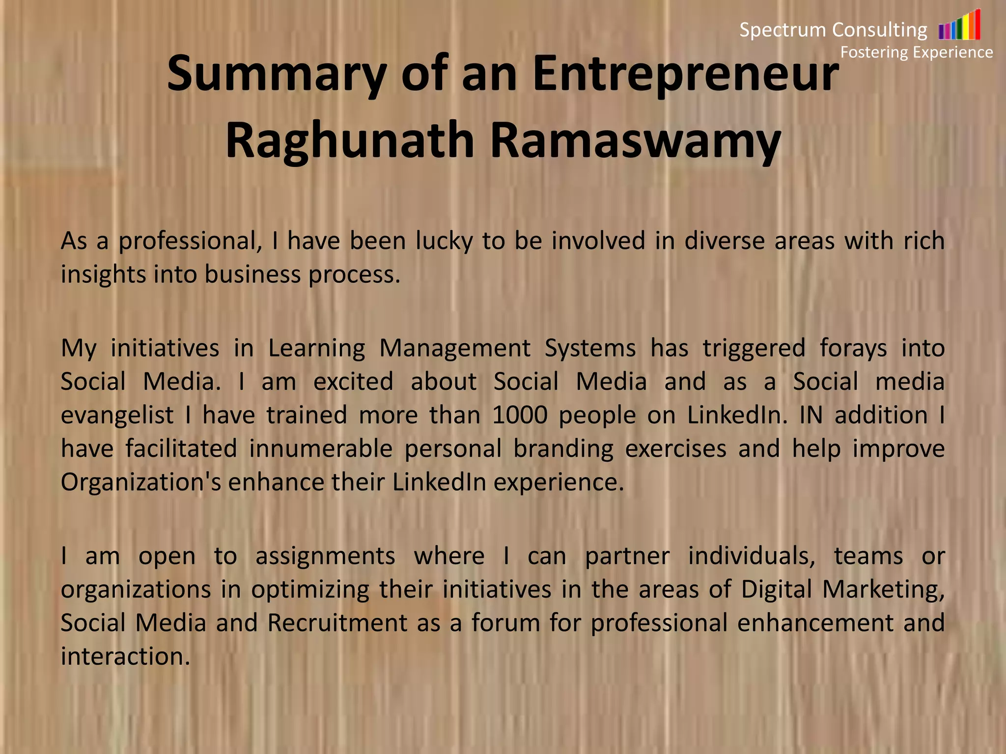 Spectrum Consulting
Fostering Experience

Summary of Raghunath Ramaswamy
As a professional, I have been lucky to be involved in diverse areas with rich
insights into business process.
My initiatives in Learning Management Systems has triggered forays into
Social Media. I am excited about Social Media and as a Social media
evangelist I have trained more than 1000 people on LinkedIn. IN addition I
have facilitated innumerable personal branding exercises and help improve
Organization's enhance their LinkedIn experience.
I am open to assignments where I can partner individuals, teams or
organizations in optimizing their initiatives in the areas of Digital
Marketing, Social Media and Recruitment as a forum for professional
enhancement and interaction.

 