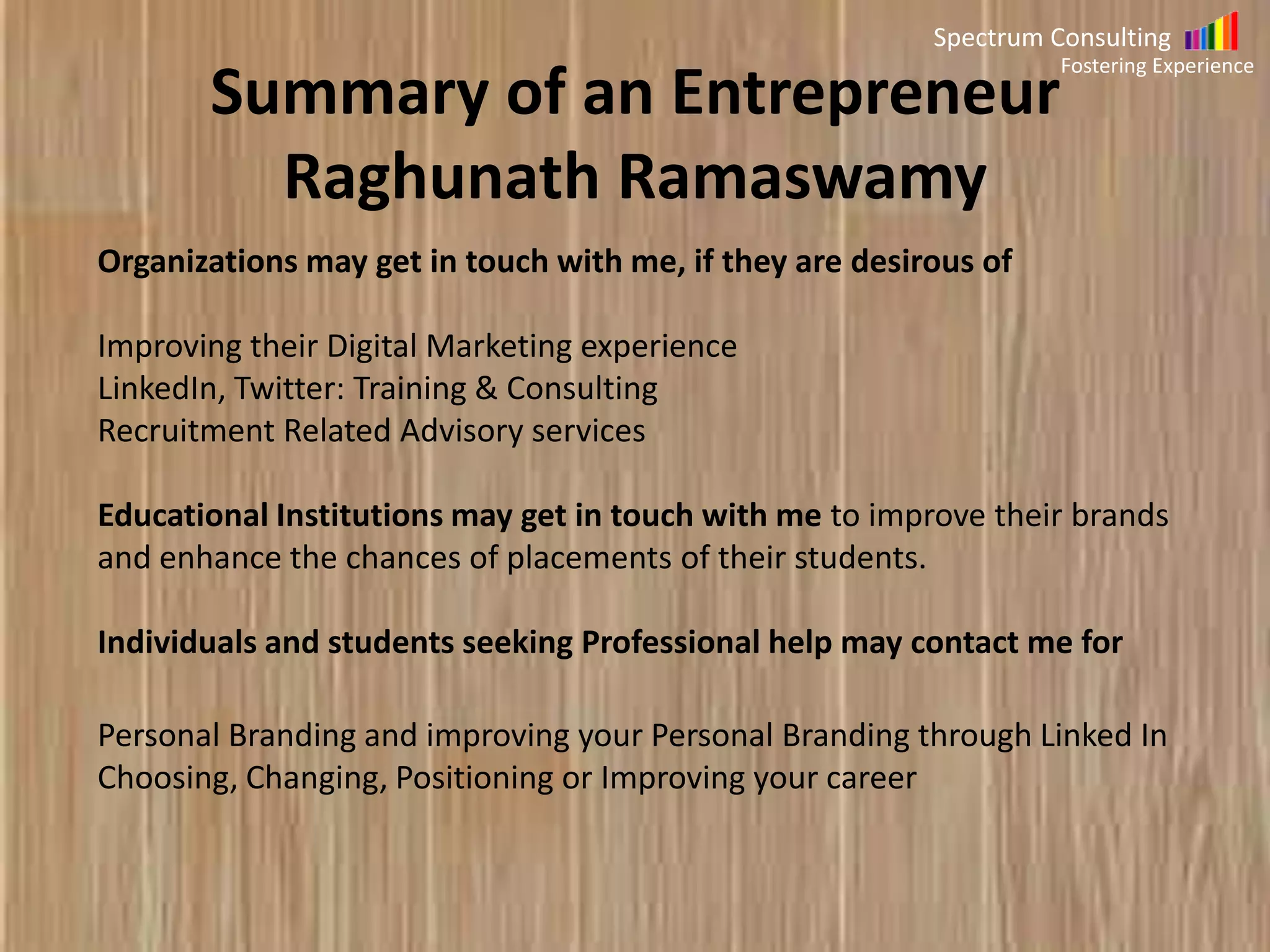 Spectrum Consulting
Fostering Experience

Summary of Raghunath Ramaswamy
Organizations may get in touch with me, if they are desirous of

Improving their Digital Marketing experience
LinkedIn, Twitter: Training & Consulting
Recruitment Related Advisory services
Educational Institutions may get in touch with me to improve their brands
and enhance the chances of placements of their students.
Individuals and students seeking Professional help may contact me for
Personal Branding and improving your Personal Branding through Linked In
Choosing, Changing, Positioning or Improving your career

 