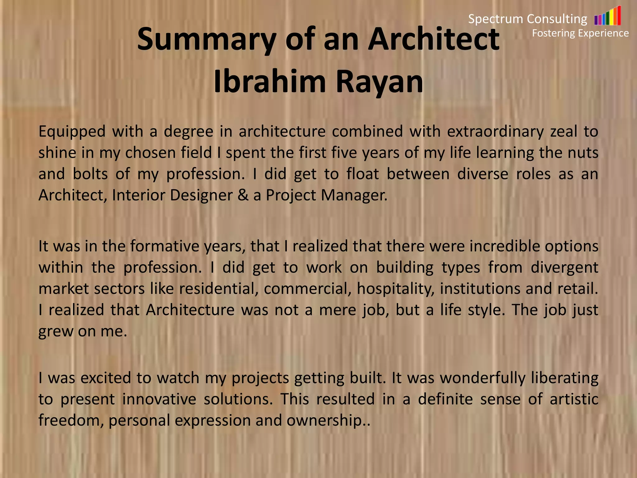 Spectrum Consulting
Fostering Experience

Summary of Project Manager
My Career has its beginning as an articled clerk. For a period of three
years, was involved in Company Audits which included scrutinizing the books of
Accounts for its accuracy. Meticulousness and rigor were imbued and have
been a part of my professional DNA since.
Recognizing that the world was getting flat, I leveraged my knowledge and skills
acquired as an articled clerk, and took a plunge into Testing of Accounting
Software product. The evolution from an individual contributor to a Program
Manager has been rewarding.
My demonstrable track record includes working in projects which demand
knowledge of all the aspects of the Testing Life Cycle, straddling different
domains including Health Care, Supply Chain, CRM and Accounting, and
different organizations including Products, Services, Captive Units and
MNCs, catering to stakeholders in disconnected geographies in the
Americas, Europe, Far East and Down Under.

 