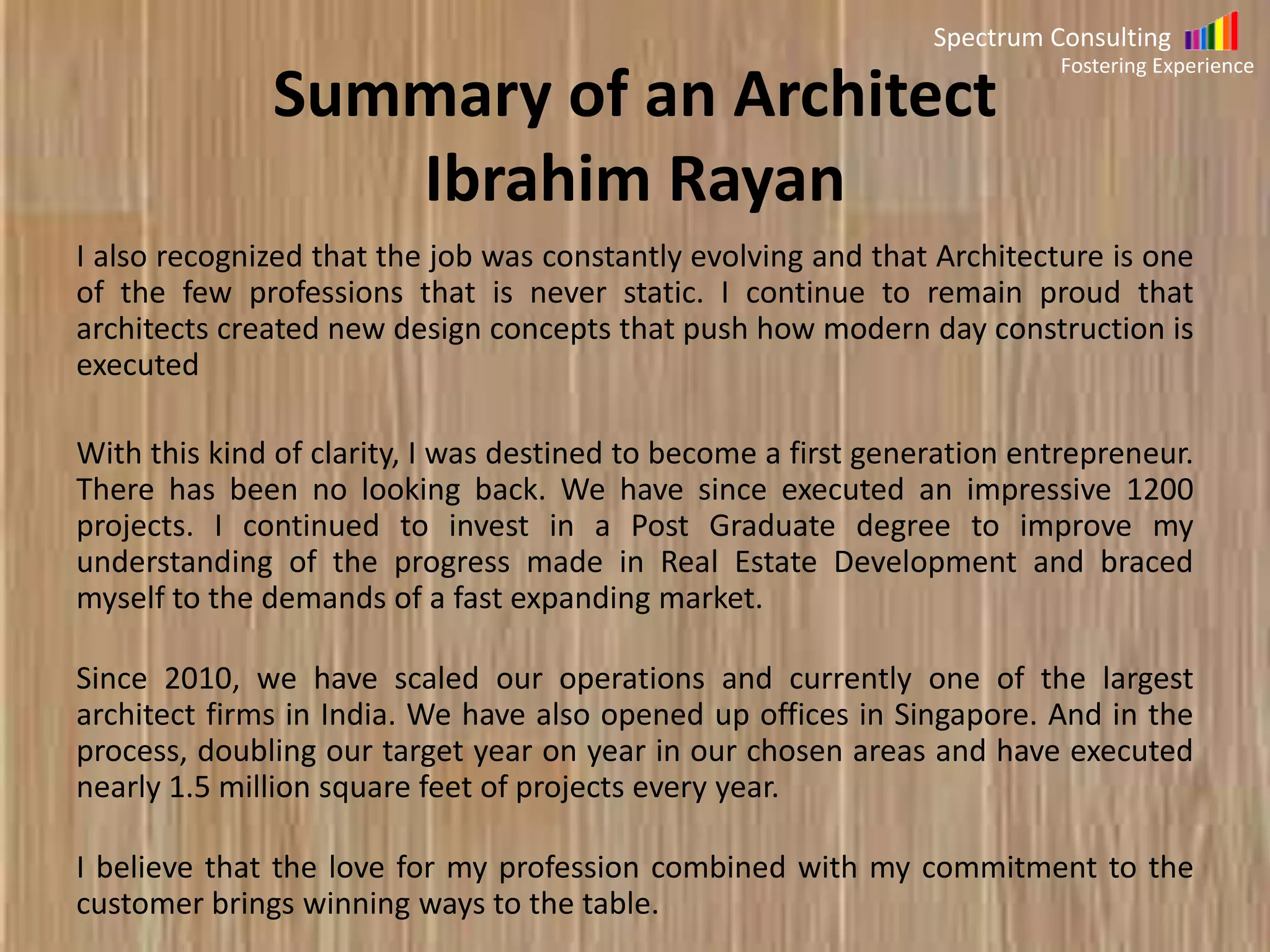 Spectrum Consulting
Fostering Experience

Summary of Project Manager
As a program manager, I have a grasp of the objective and status of my
projects in my program. I recognize the need to identify and manage crossproject dependencies, by providing insights into risk, issues, requirements,
design or solution to the Project Management office. My job is to ensure that
the outcome and the deliverable are in a timely manner to the complete
satisfaction of the customer.
Governance, Alignment, Assurance, Management, Finances, Integration,
Planning, Improvement, Infrastructure & Processes are my ten guiding
principles by which I run a tight ship and help me acquit my responsibilities as
a Program Manager

 