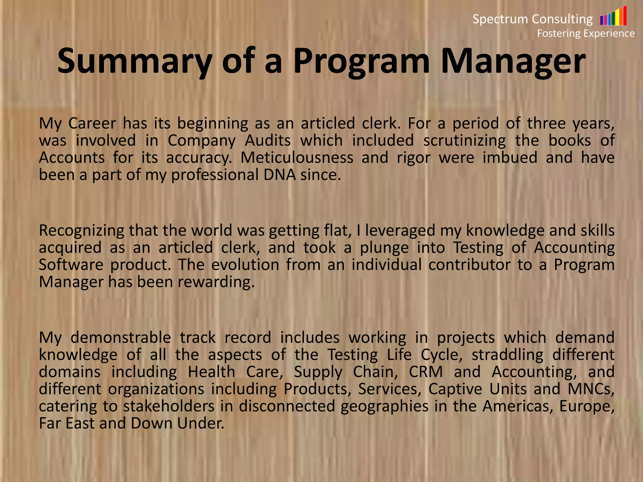 Spectrum Consulting
Fostering Experience

Summary of Sales Professional Profile
I love Selling.
Over the last twenty five years, I have breathed and lived Sales.
My life has intersected the lives of innumerable number of people and I have
been enriched with every interaction.
There have been no ordinary moments in this journey. Every challenge has
represented with an opportunity to learn and evolve.
I have worked my way up the Sales Cycle, from doing the cold calling to the
door knocks; I have learned the nuts and bolts of Sales.
Over the last twenty six years, I have evolved into a consummate and a result
oriented Sales Warrior. Understand that there are no covers for the sales man.
Greater the effort, greater the results. The results cannot be an accident, it has
to be well thought, planned and executed.

 