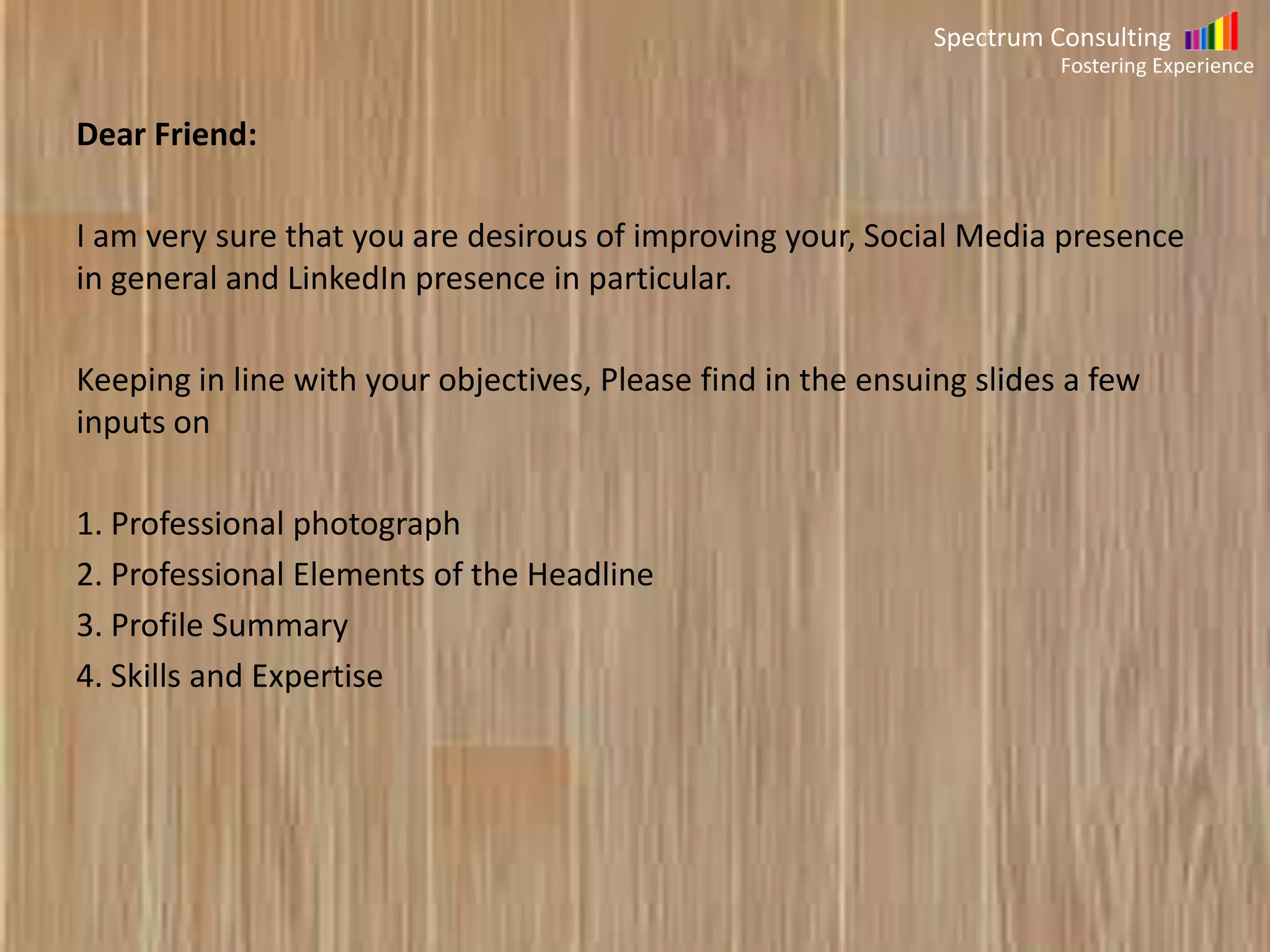 Spectrum Consulting
Fostering Experience

Dear Friend:
I am very sure that you are desirous of improving your, Social Media presence
in general and LinkedIn presence in particular.
Keeping in line with your objectives, Please find a document below which
contains details about the following topics
1. Professional photograph
2. Professional Elements of the Headline
3. Profile Summary
4. Skills and Expertise

 