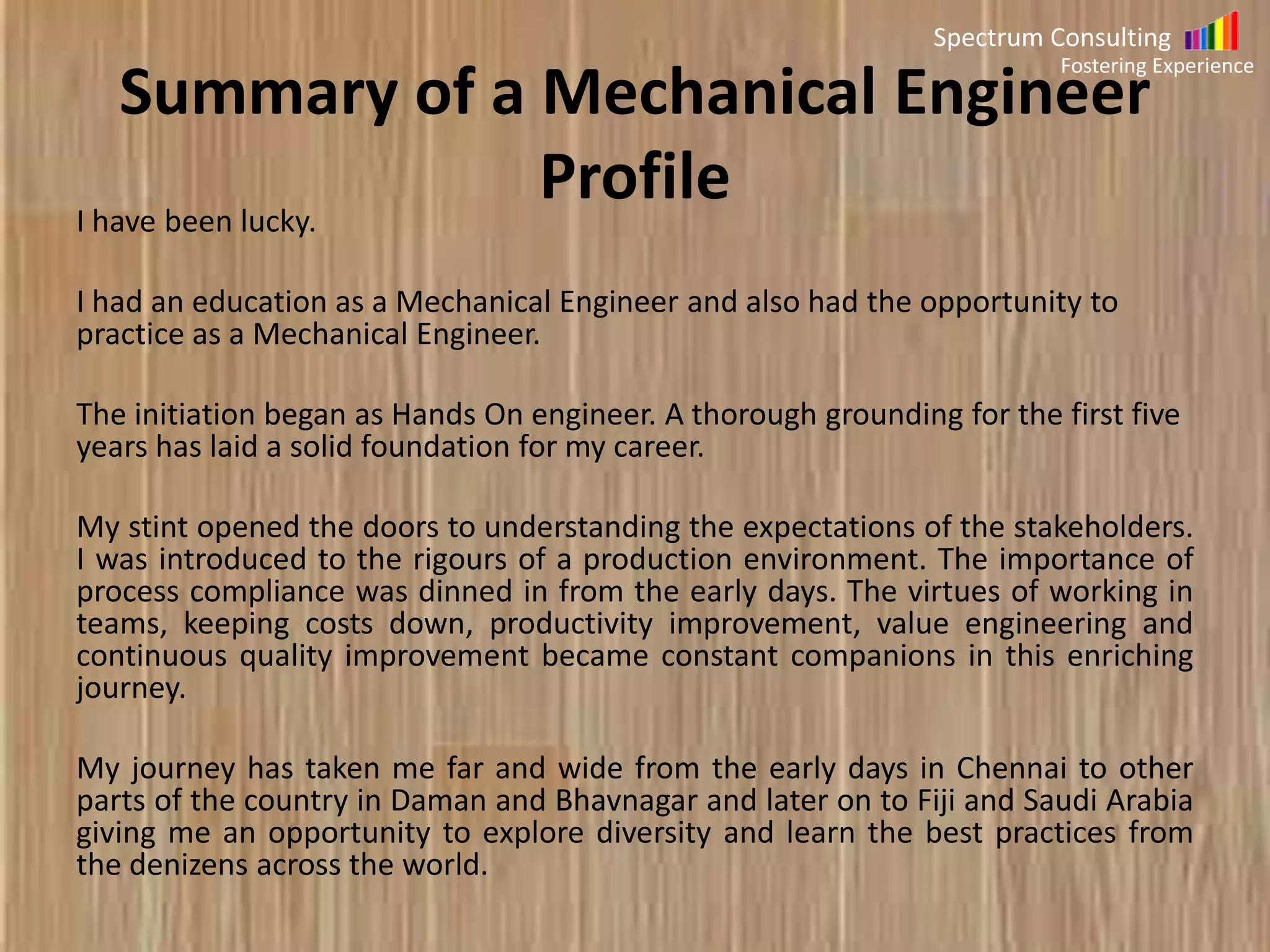 Spectrum Consulting

Summary of Mechanical Engineer
Profile

Fostering Experience

I have been lucky.
I had an education as a Mechanical Engineer and also had the opportunity to
practice as a Mechanical Engineer.
The initiation began as Hands On engineer. A thorough grounding for the first five
years has laid a solid foundation for my career.
My stint opened the doors to understanding the expectations of the stakeholders.
I was introduced to the rigours of a production environment. The importance of
process compliance was dinned in from the early days. The virtues of working in
teams, keeping costs down, productivity improvement, value engineering and
continuous quality improvement became constant companions in this enriching
journey.

My journey has taken me far and wide from the early days in Chennai to other
parts of the country in Daman and Bhavnagar and later on to Fiji and Saudi Arabia
giving me an opportunity to explore diversity and learn the best practices from
the denizens across the world.

 