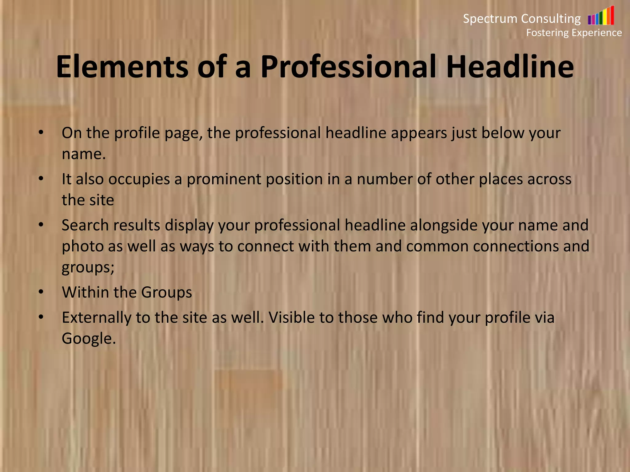 Spectrum Consulting
Fostering Experience

Elements of a Professional Headline
•

•
•

•
•
•
•

On the profile page, the professional headline appears just below your
name.
It also occupies a prominent position in a number of other places across
the site
Search results display your professional headline alongside your name and
photo as well as ways to connect with them and common connections and
groups;
Within the Groups
Answers section of the site, when you ask a question or leave an answer
In your inbox
Externally to the site as well. Visible to those who find your profile via
Google.

 