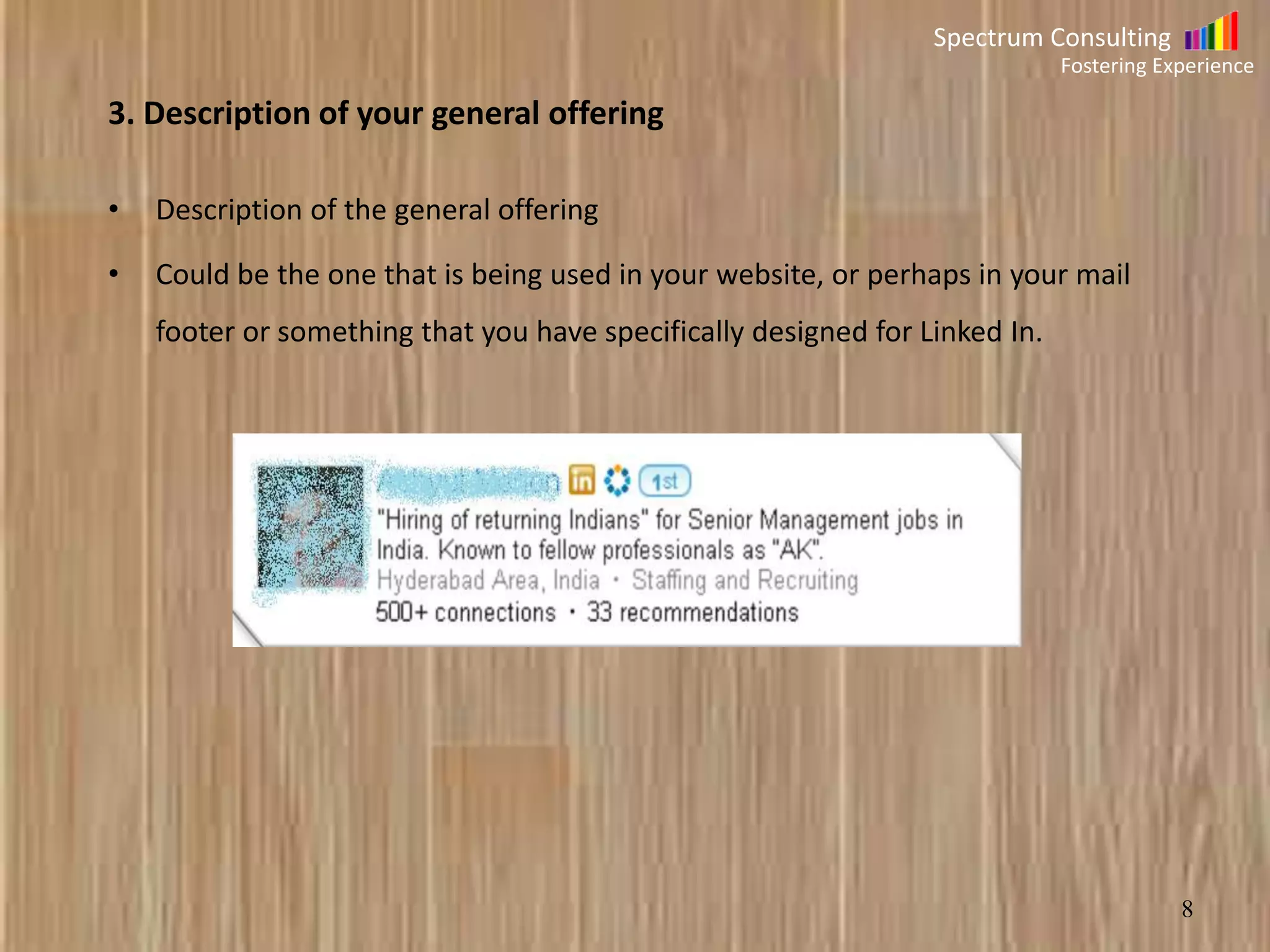 Spectrum Consulting
Fostering Experience

3. Description of your general offering
•

Description of the general offering

•

Could be the one that is being used in your website, or perhaps in your mail

footer or something that you have specifically designed for Linked In.

8

 