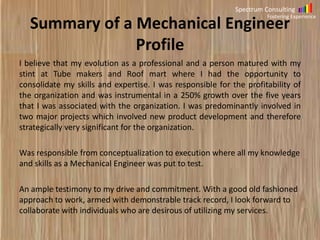 Spectrum Consulting

Summary of Mechanical Engineer
Profile

Fostering Experience

I believe that my evolution as a professional and a person matured with my
stint at Tube makers and Roof mart where I had the opportunity to
consolidate my skills and expertise. I was responsible for the profitability of
the organization and was instrumental in a 250% growth over the five years
that I was associated with the organization. I was predominantly involved in
two major projects which involved new product development and therefore
strategically very significant for the organization.
Was responsible from conceptualization to execution where all my knowledge
and skills as a Mechanical Engineer was put to test.
An ample testimony to my drive and commitment. With a good old fashioned
approach to work, armed with demonstrable track record, I look forward to
collaborate with individuals who are desirous of utilizing my services.

 