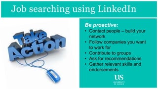 Be proactive:
• Contact people – build your
network
• Follow companies you want
to work for
• Contribute to groups
• Ask for recommendations
• Gather relevant skills and
endorsements
Job searching using LinkedIn
 