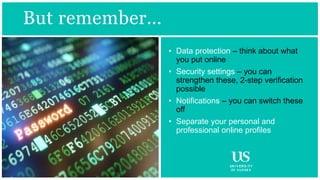 BUT REMEMBER …
But remember…
• Data protection – think about what
you put online
• Security settings – you can
strengthen these, 2-step verification
possible
• Notifications – you can switch these
off
• Separate your personal and
professional online profiles
 