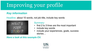 Key information
Headline: about 10 words, not job title, include key words
Summary:
• first 2 to 3 lines are the most important
• include key words
• include your experiences, goals, success
stories…
Have a look at this example CV.
Improving your profile
 
