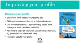 Improving your profile
Complete your profile
• Education, work history, volunteering etc
• Skills and endorsements – up to date and relevant
• Get recommendations – ask University tutors, work
managers, team members, societies
• Add links to show off your work visually where relevant,
eg. presentations, show reel, blog
• Regularly update your profile
 