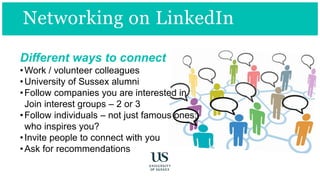 Different ways to connect
•Work / volunteer colleagues
•University of Sussex alumni
•Follow companies you are interested in
Join interest groups – 2 or 3
•Follow individuals – not just famous ones;
who inspires you?
•Invite people to connect with you
•Ask for recommendations
Networking on LinkedIn
 