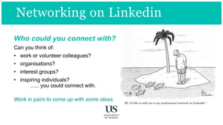 “Hi, I’d like to add you to my professional network on LinkedIn.”
Networking on Linkedin
Who could you connect with?
Can you think of:
• work or volunteer colleagues?
• organisations?
• interest groups?
• inspiring individuals?
….. you could connect with.
Work in pairs to come up with some ideas.
 
