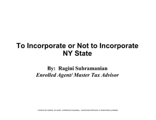 To Incorporate or Not to Incorporate
             NY State

         By: Ragini Subramanian
     Enrolled Agent/ Master Tax Advisor




      Contents are material, non-public, confidential & proprietary. Unauthorized distribution or dissemination prohibited.
 