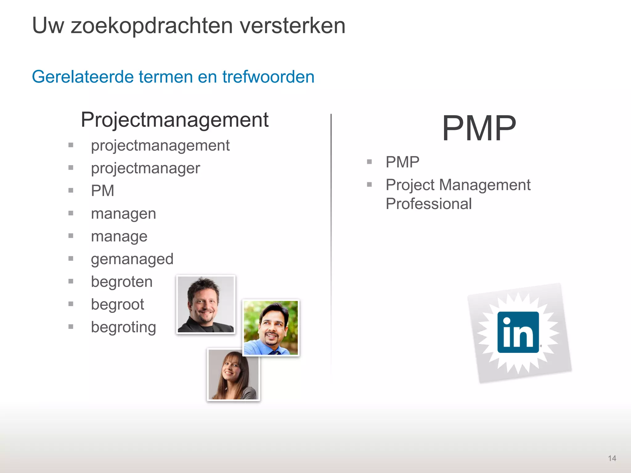 14
Projectmanagement
 projectmanagement
 projectmanager
 PM
 managen
 manage
 gemanaged
 begroten
 begroot
 begroting
PMP
 PMP
 Project Management
Professional
Uw zoekopdrachten versterken
Gerelateerde termen en trefwoorden
 
