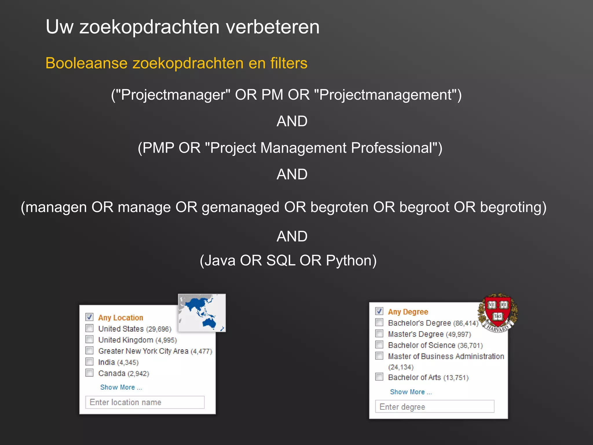 16
Uw zoekopdrachten verbeteren
Booleaanse zoekopdrachten en filters
("Projectmanager" OR PM OR "Projectmanagement")
AND
(PMP OR "Project Management Professional")
AND
(managen OR manage OR gemanaged OR begroten OR begroot OR begroting)
(Java OR SQL OR Python)
AND
 