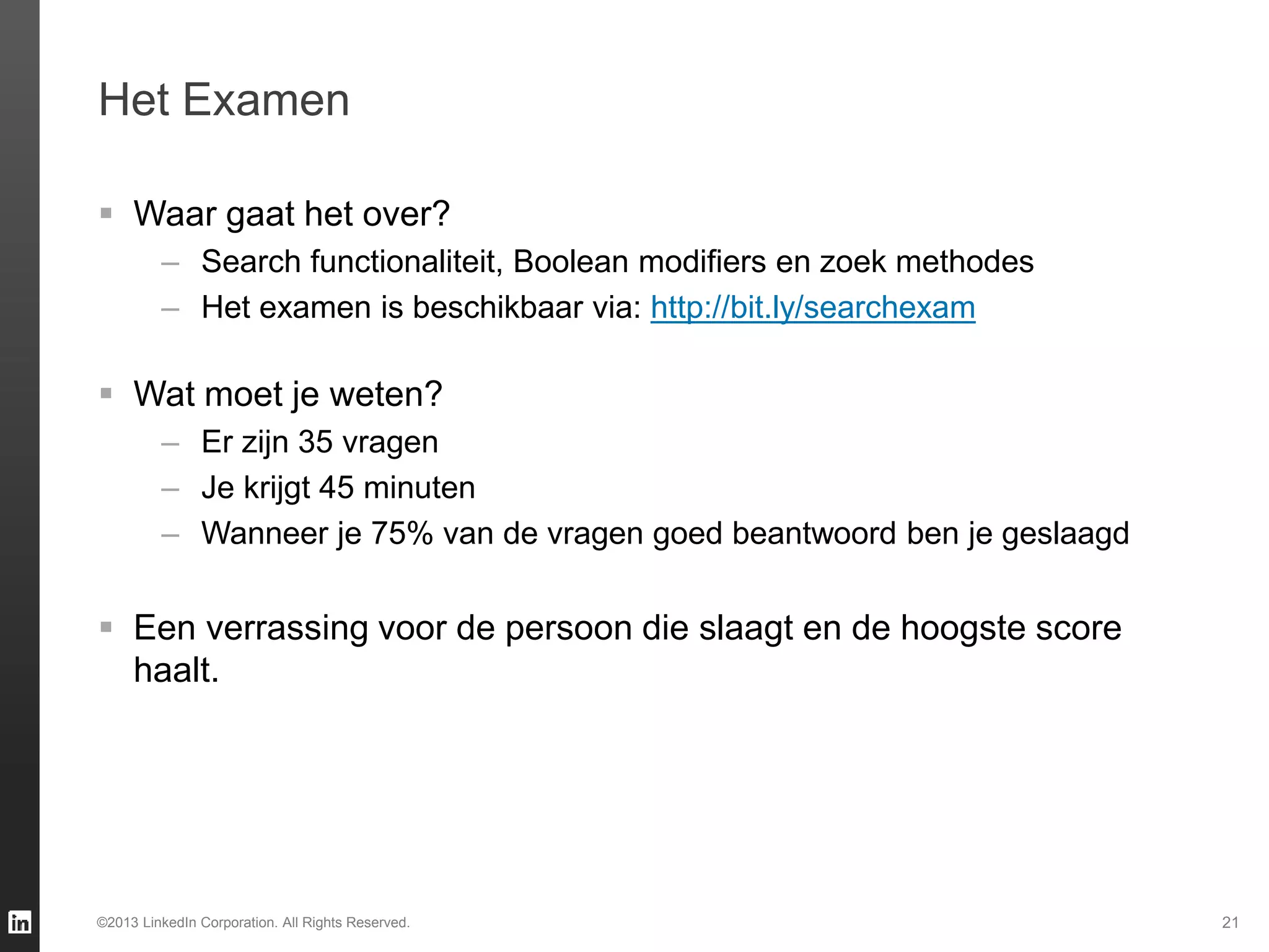 21©2013 LinkedIn Corporation. All Rights Reserved.
 Waar gaat het over?
– Search functionaliteit, Boolean modifiers en zoek methodes
– Het examen is beschikbaar via: http://bit.ly/searchexam
 Wat moet je weten?
– Er zijn 35 vragen
– Je krijgt 45 minuten
– Wanneer je 75% van de vragen goed beantwoord ben je geslaagd
 Een verrassing voor de persoon die slaagt en de hoogste score
haalt.
Het Examen
 