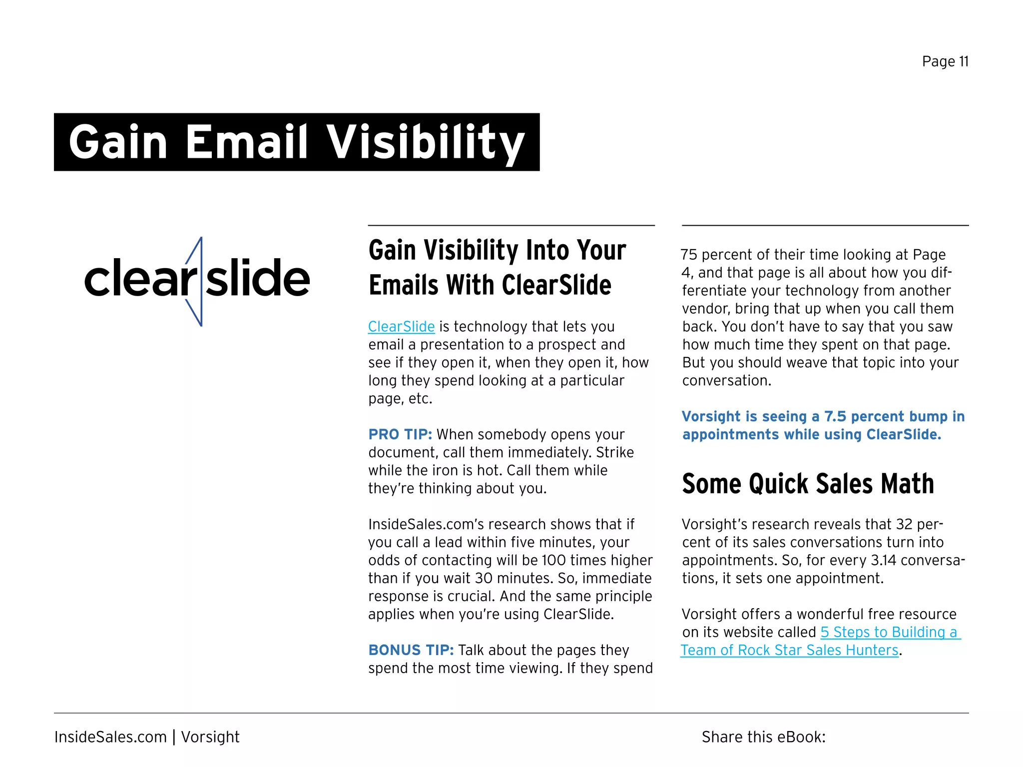 Page 11
Gain Email Visibility
75 percent of their time looking at Page
4, and that page is all about how you dif-
ferentiate your technology from another
vendor, bring that up when you call them
back. You don’t have to say that you saw
how much time they spent on that page.
But you should weave that topic into your
conversation.
Vorsight is seeing a 7.5 percent bump in
appointments while using ClearSlide.
Some Quick Sales Math
Vorsight’s research reveals that 32 per-
cent of its sales conversations turn into
appointments. So, for every 3.14 conversa-
tions, it sets one appointment.
Vorsight offers a wonderful free resource
on its website called 5 Steps to Building a
Team of Rock Star Sales Hunters.
Gain Visibility Into Your
Emails With ClearSlide
ClearSlide is technology that lets you
email a presentation to a prospect and
see if they open it, when they open it, how
long they spend looking at a particular
page, etc.
PRO TIP: When somebody opens your
document, call them immediately. Strike
while the iron is hot. Call them while
they’re thinking about you.
InsideSales.com’s research shows that if
you call a lead within five minutes, your
odds of contacting will be 100 times higher
than if you wait 30 minutes. So, immediate
response is crucial. And the same principle
applies when you’re using ClearSlide.
BONUS TIP: Talk about the pages they
spend the most time viewing. If they spend
Share this eBook:InsideSales.com | Vorsight
 