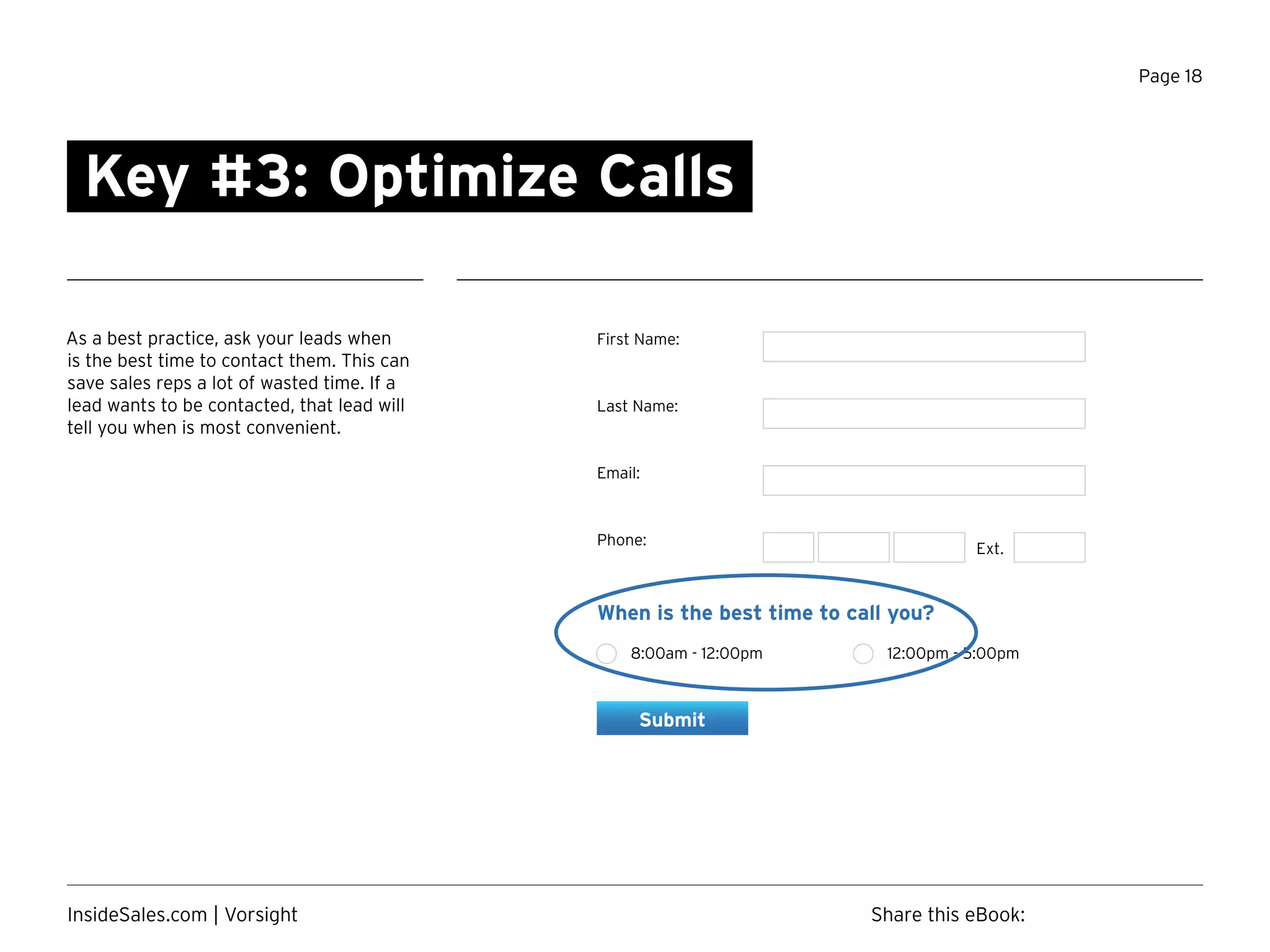 Page 18
As a best practice, ask your leads when
is the best time to contact them. This can
save sales reps a lot of wasted time. If a
lead wants to be contacted, that lead will
tell you when is most convenient.
Key #3: Optimize Calls
First Name:
Last Name:
Email:
Phone:
Ext.
When is the best time to call you?
8:00am - 12:00pm 12:00pm - 5:00pm
Submit
Share this eBook:InsideSales.com | Vorsight
 