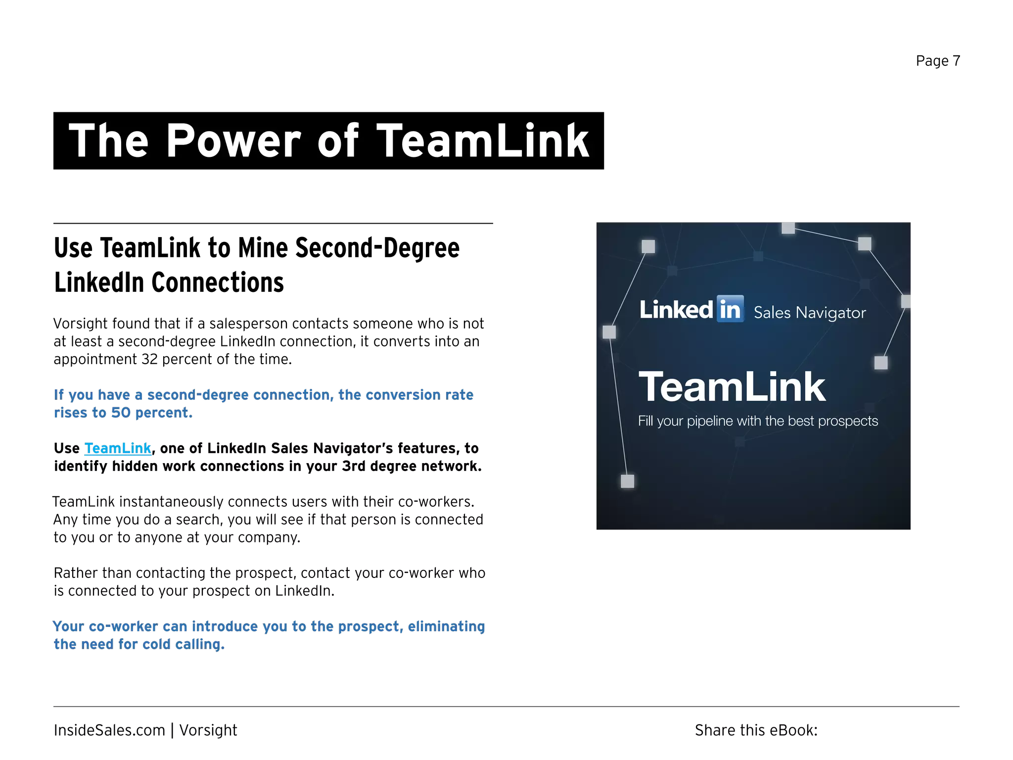 Page 7
The Power of TeamLink
Use TeamLink to Mine Second-Degree
LinkedIn Connections
Vorsight found that if a salesperson contacts someone who is not
at least a second-degree LinkedIn connection, it converts into an
appointment 32 percent of the time.
If you have a second-degree connection, the conversion rate
rises to 50 percent.
Use TeamLink, one of LinkedIn Sales Navigator’s features, to
identify hidden work connections in your 3rd degree network.
TeamLink instantaneously connects users with their co-workers.
Any time you do a search, you will see if that person is connected
to you or to anyone at your company.
Rather than contacting the prospect, contact your co-worker who
is connected to your prospect on LinkedIn.
Your co-worker can introduce you to the prospect, eliminating
the need for cold calling.
Sales Navigator
TeamLink
Fill your pipeline with the best prospects
Share this eBook:InsideSales.com | Vorsight
 