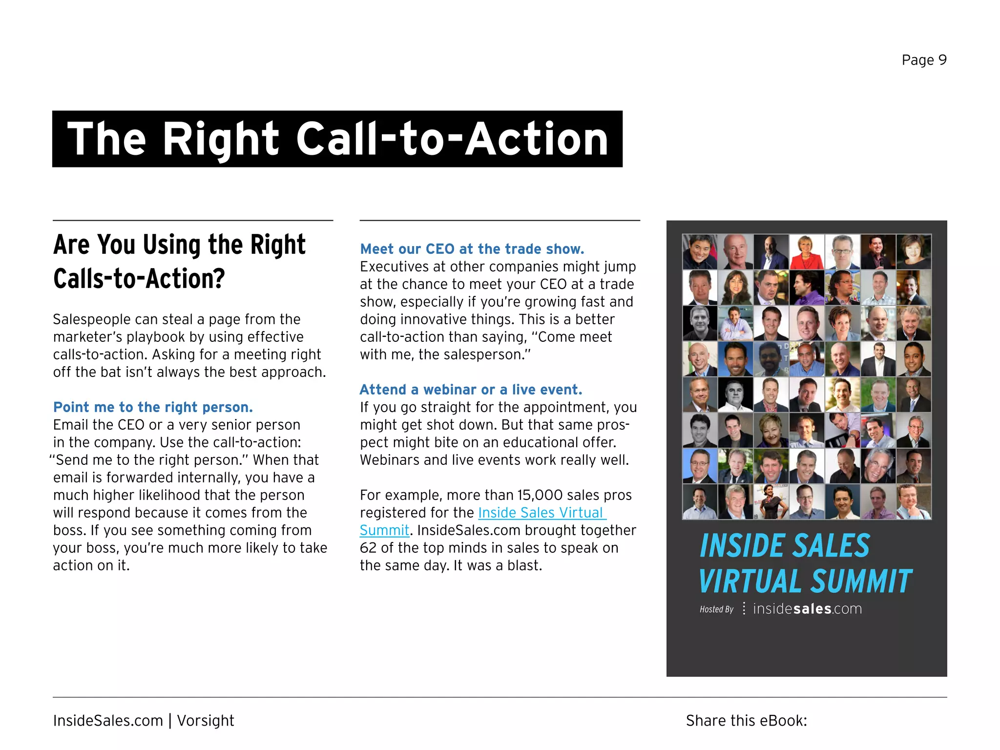 Page 9
Hosted By
The Right Call-to-Action
Are You Using the Right
Calls-to-Action?
Salespeople can steal a page from the
marketer’s playbook by using effective
calls-to-action. Asking for a meeting right
off the bat isn’t always the best approach.
Point me to the right person.
Email the CEO or a very senior person
in the company. Use the call-to-action:
“Send me to the right person.” When that
email is forwarded internally, you have a
much higher likelihood that the person
will respond because it comes from the
boss. If you see something coming from
your boss, you’re much more likely to take
action on it.
Meet our CEO at the trade show.
Executives at other companies might jump
at the chance to meet your CEO at a trade
show, especially if you’re growing fast and
doing innovative things. This is a better
call-to-action than saying, “Come meet
with me, the salesperson.”
Attend a webinar or a live event.
If you go straight for the appointment, you
might get shot down. But that same pros-
pect might bite on an educational offer.
Webinars and live events work really well.
For example, more than 15,000 sales pros
registered for the Inside Sales Virtual
Summit. InsideSales.com brought together
62 of the top minds in sales to speak on
the same day. It was a blast.
Share this eBook:InsideSales.com | Vorsight
Watch Now
 