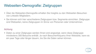 Webseiten-Demografie: Zielgruppen
 Über die Webseiten-Demografie erhalten Sie Insights zu den Webseiten Besuchen
von LinkedIn Mitgliedern.
 Sie können sich hier verschiedene Zielgruppen bzw. Segmente einrichten. Zielgruppe
sind Webseiten, keine Zielgruppen im Sinne von Personen oder Unternehmen.
Achtung:
 Daten zu einer Zielgruppe werden Ihnen erst angezeigt, wenn diese Zielgruppe
mindestens 300 Besuche enthält. Je nach Besucherfrequenz Ihrer Webseite, kann es
ein paar Tage oder länger dauern, bis Sie die Daten sehen können.
 