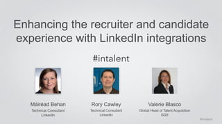 Enhancing the recruiter and candidate 
experience with LinkedIn integrations 
Máiréad Behan 
Technical Consultant 
LinkedIn 
#intalent 
Rory Cawley 
Technical Consultant 
LinkedIn 
Valerie Blasco 
Global Head of Talent Acquisition 
SGS 
#intalent 
 