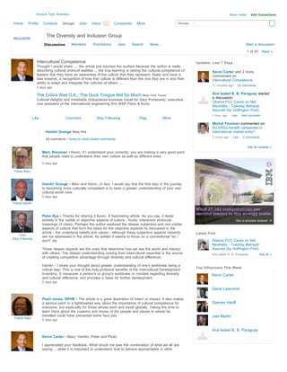 Account Type: Business                                                                                                       Kevin Carter     Add Connections

Home       Profile     Contacts     Groups     Jobs    Inbox 84
                                                           Search    Companies      More                       Groups



                         The Diversity and Inclusion Group
                        Discussions        Members      Promotions      Jobs     Search      More...                                                       Start a discussion

                                                                                                                                                              1 of 20     Next »

                  Intercultural Competence                                                                              Updates: Last 7 Days
                  Thought I would share .... the article just touches the surface because the author is really
                  describing cultural protocol realities ... the true learning is raising the cultural competence of             Kevin Carter and 2 more
                  leaders that they have an awareness of the culture that they represent, foster and have a                      commented on:
                  bias towards; a recognition of how that culture is different than the one they are in and their                Intercultural Competence
                  ability to adapt and integrate the cultures of others ....
                                                                                                                                 17 minutes ago        24 comments
                  5 days ago

                  The Cobra Was O.K.; The Duck Tongue Not So Much New York Times                                                 Ana Isabel B. B. Paraguay started
                                                                                                                                 a discussion:
                  Cultural delights and minefields characterize business travel for Gary Pomerantz, executive
                                                                                                                                 Obama FCC Caves on Net
                  vice president of the international engineering firm WSP Flack & Kurtz.
                                                                                                                                 Neutrality - Tuesday Betrayal
                                                                                                                                 Assured (by Huffington Post)
                                                                                                                                 1 hour ago     Like     Add comment
                Like                  Comment             Stop Following              Flag             More
                                                                                                                                 Michal Fineman commented on:
                                                                                                                                 Do ERGs benefit companies in
                         Hamlin Grange likes this                                                                                international market entry?
                                                                                                                                 3 hours ago     Like     2 comments
                         24 comments • Jump to most recent comments

                                                                                                                                                              See all updates »
                       Marc Brenman • Kevin, if I understand your correctly, you are making a very good point
                       that people need to understand their own culture as well as different ones.
                       5 days ago

 Follow Marc



                       Hamlin Grange • Marc and Kevin...In fact, I would say that the first step in the journey
                       to becoming more culturally competent is to have a greater understanding of your own
                       cultural world-view.
                       5 days ago

Follow Hamlin



                       Peter Bye • Thanks for sharing it Kevin. A fascinating article. As you say, it deals
                       entirely in the visible or objective aspects of culture - foods, interaction protocols,
                       meanings of colors. Perhaps the author explored the deeper subjective and non-visible
                       aspects of culture that form the basis for the objective aspects he discussed in the
                       article - the underlying beliefs and values - although these subjective aspects certainly        Latest Post
    Peter
                       are not addressed in the article. As written it seems to focus on a conventional "do /
Stop Following
                       don't" list.                                                                                              Obama FCC Caves on Net
                                                                                                                                 Neutrality - Tuesday Betrayal
                       Those deeper aspects are the ones that determine how we see the world and interact                        Assured (by Huffington Post)
                       with others. The deeper understanding coming from intercultural expertise is the source                   Ana Isabel B. B. Paraguay              See all »
                       of creating competitive advantage through diversity and cultural difference.

                       Hamlin - I share your thought about greater understanding of one's worldview being a
                                                                                                                        Top Influencers This Week
                       critical step. This is one of the truly profound benefits of the Intercultural Development
                       Inventory. It measures a person's or group's worldview or mindset regarding diversity                     Kevin Carter
                       and cultural difference, and provides a basis for further development.
                       5 days ago

                                                                                                                                 David Lipscomb

                       Pearl Jones, SPHR • The article is a great illustration of Intent vs Impact. It also makes
                       a serious point in a lighthearted way about the importance of cultural competence for                     Damian Hanft
                       everyone, but especially for those whose work and travel globally. Taking the time to
                       learn more about the customs and mores of the people and places to where he
                       travelled could have prevented some faux pas.                                                             Joel Martin
 Follow Pearl
                       5 days ago


                                                                                                                                 Ana Isabel B. B. Paraguay
                       Kevin Carter • Marc, Hamlin, Peter and Pearl,

                       I appreciated your feedback. What struck me was the combination of what we all are
                       saying ... while it is important to understand how to behave appropriately in other
 
