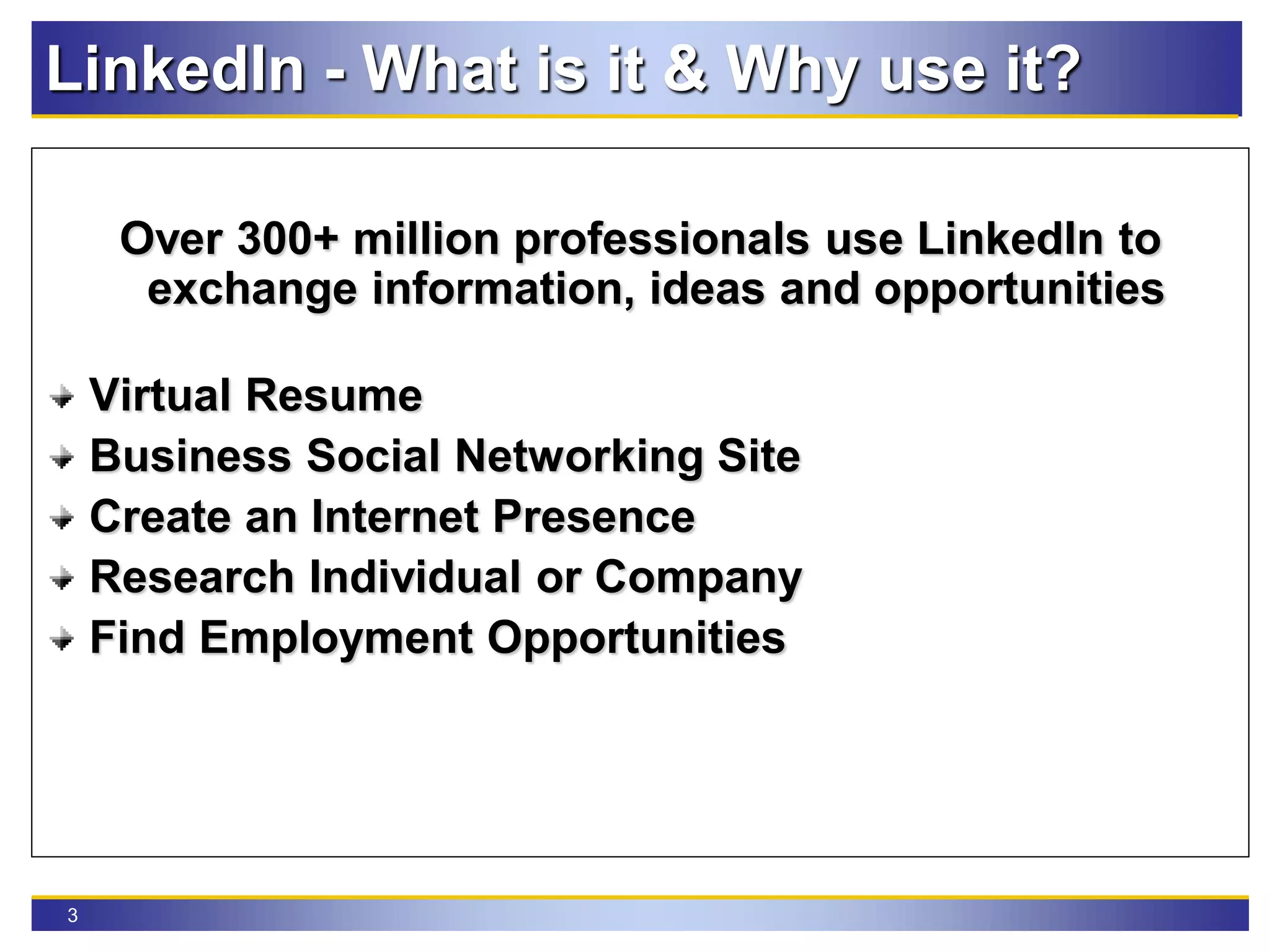 3
LinkedIn - What is it & Why use it?
Over 300+ million professionals use LinkedIn to
exchange information, ideas and opportunities
Virtual Resume
Business Social Networking Site
Create an Internet Presence
Research Individual or Company
Find Employment Opportunities
 