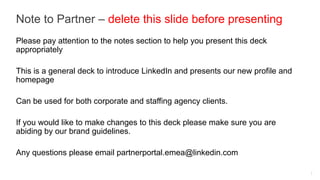 Note to Partner – delete this slide before presenting
Please pay attention to the notes section to help you present this deck
appropriately

This is a general deck to introduce LinkedIn and presents our new profile and
homepage

Can be used for both corporate and staffing agency clients.

If you would like to make changes to this deck please make sure you are
abiding by our brand guidelines.

Any questions please email partnerportal.emea@linkedin.com

                                                                                1
 