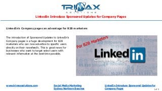 www.trimaxsolutions.com Social Media Marketing
Sydney Northern Beaches 1 of 5
The introduction of Sponsored Updates to LinkedIn’s
Company pages is a huge development for B2B
marketers who can now advertise to specific users
directly on their newsfeed's. This is great news for
businesses who want to target select users with
relevant information at the best time possible.
LinkedIn’s Company pages an advantage for B2B marketers
LinkedIn Introduce Sponsored Updates for Company Pages
LinkedIn Introduce Sponsored Updates for
Company Pages
 