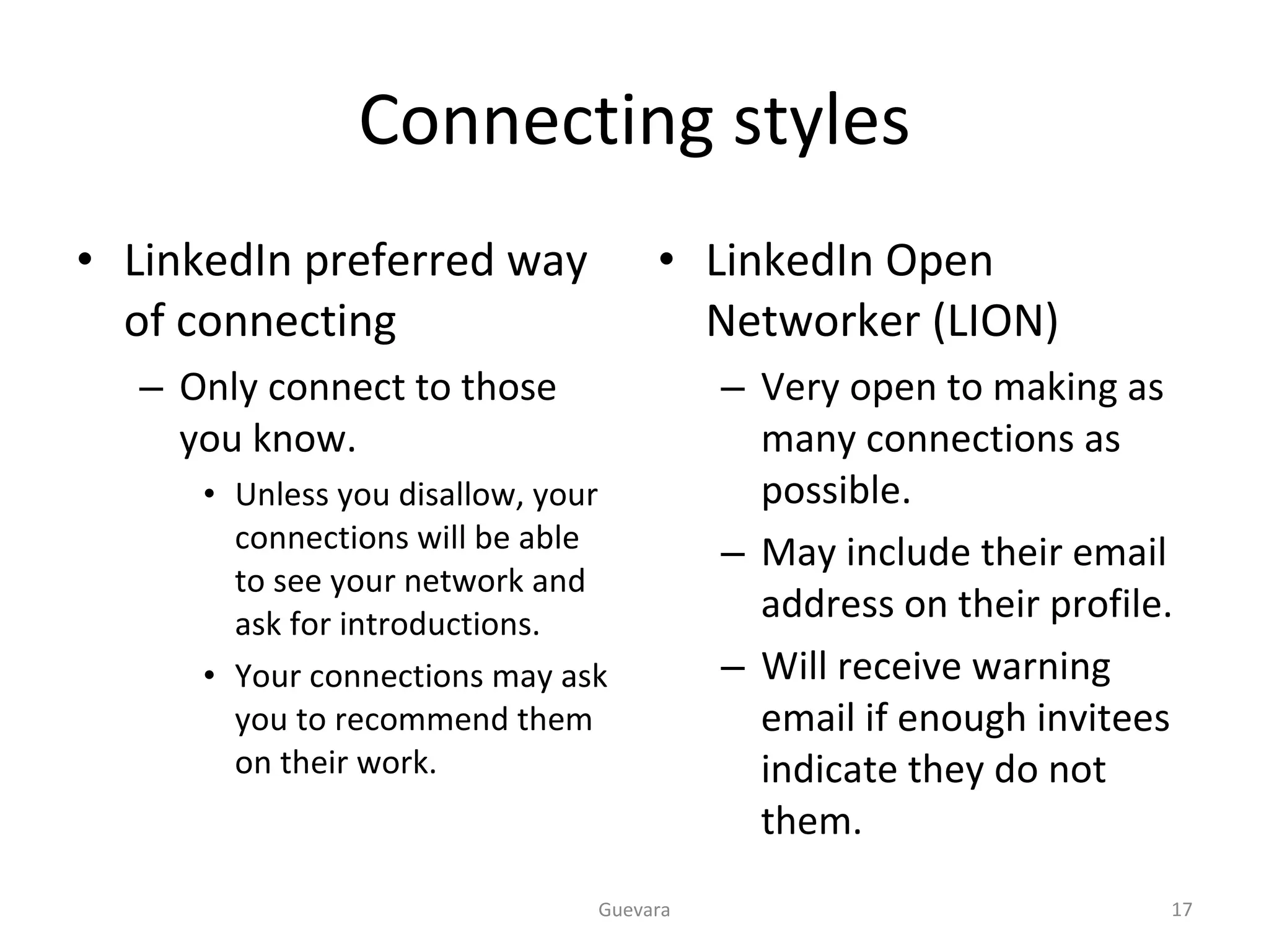 Connecting styles LinkedIn preferred way of connecting Only connect to those you know. Unless you disallow, your connections will be able to see your network and ask for introductions. Your connections may ask you to recommend them on their work. LinkedIn Open Networker (LION) Very open to making as many connections as possible. May include their email address on their profile. Will receive warning email if enough invitees indicate they do not them. Guevara 