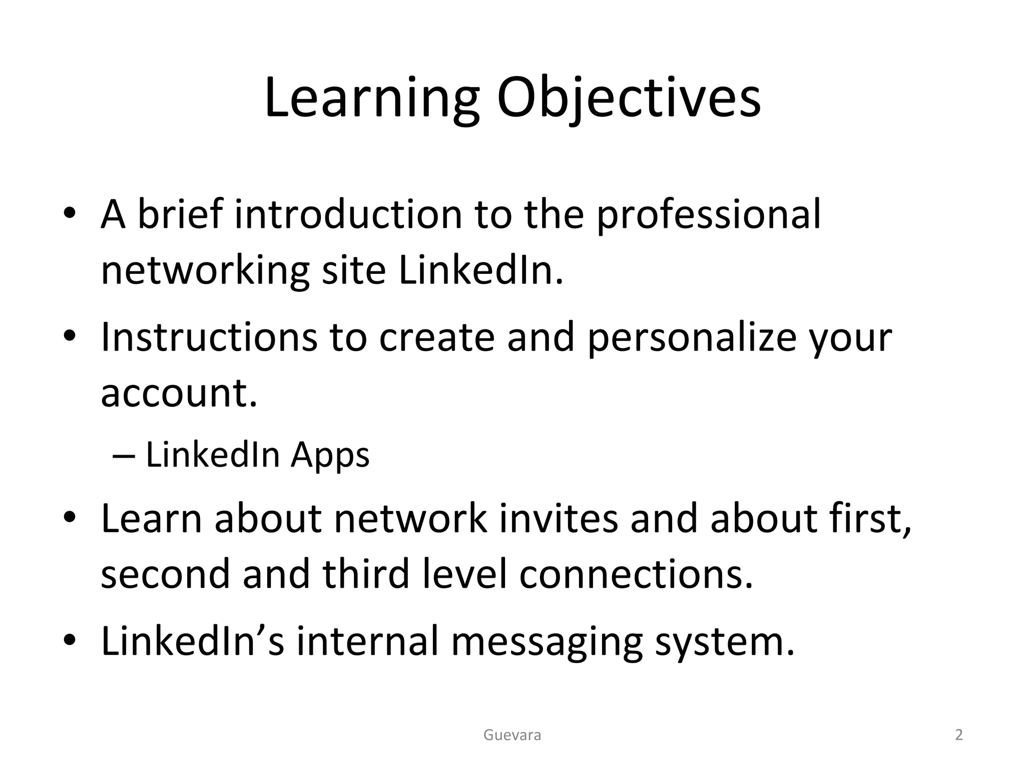 Learning Objectives A brief introduction to the professional networking site LinkedIn. Instructions to create and personalize your account. LinkedIn Apps Learn about network invites and about first, second and third level connections. LinkedIn’s internal messaging system. Guevara 