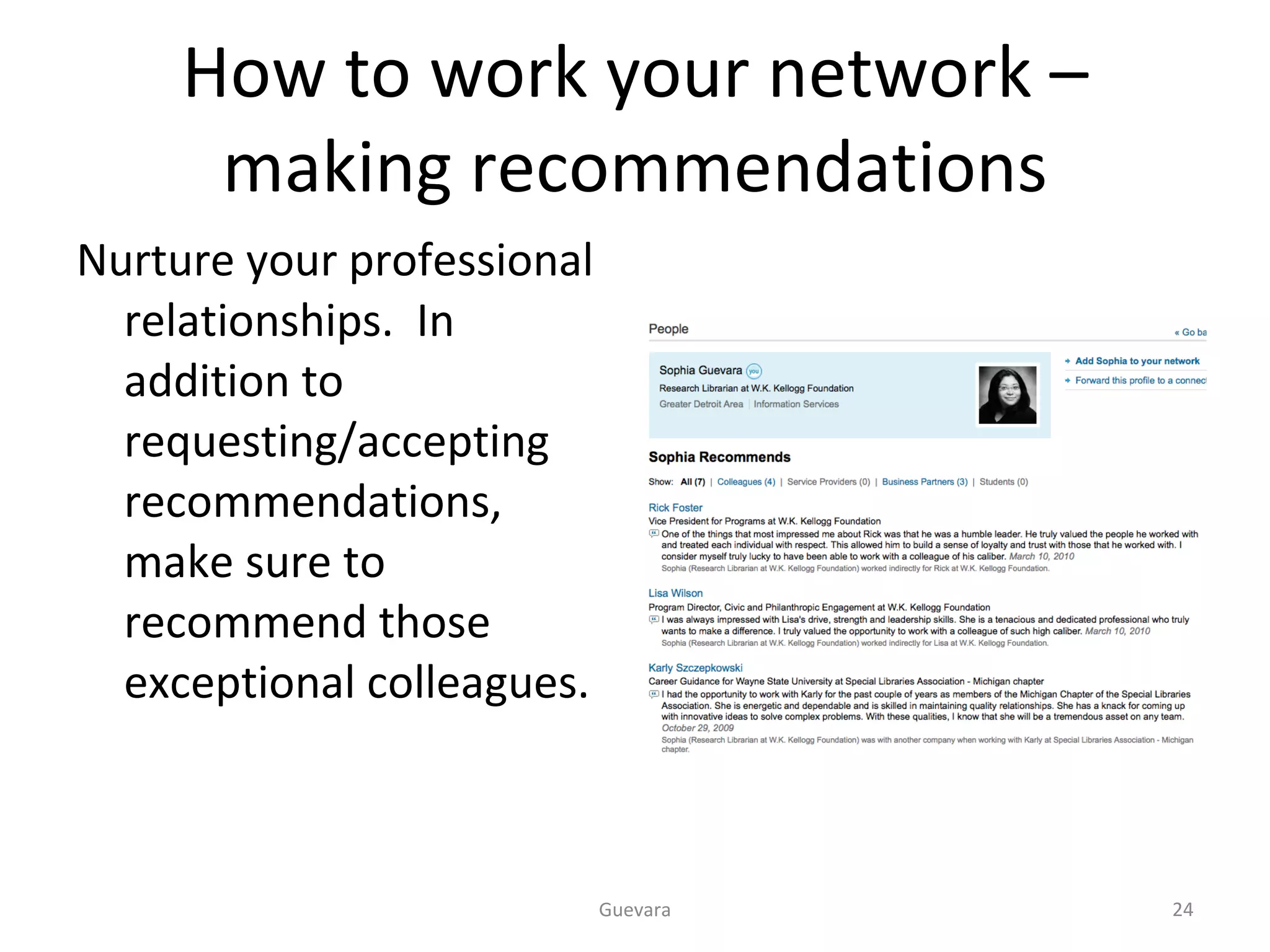 How to work your network – making recommendations Nurture your professional relationships.  In addition to requesting/accepting recommendations, make sure to recommend those exceptional colleagues.  Guevara 