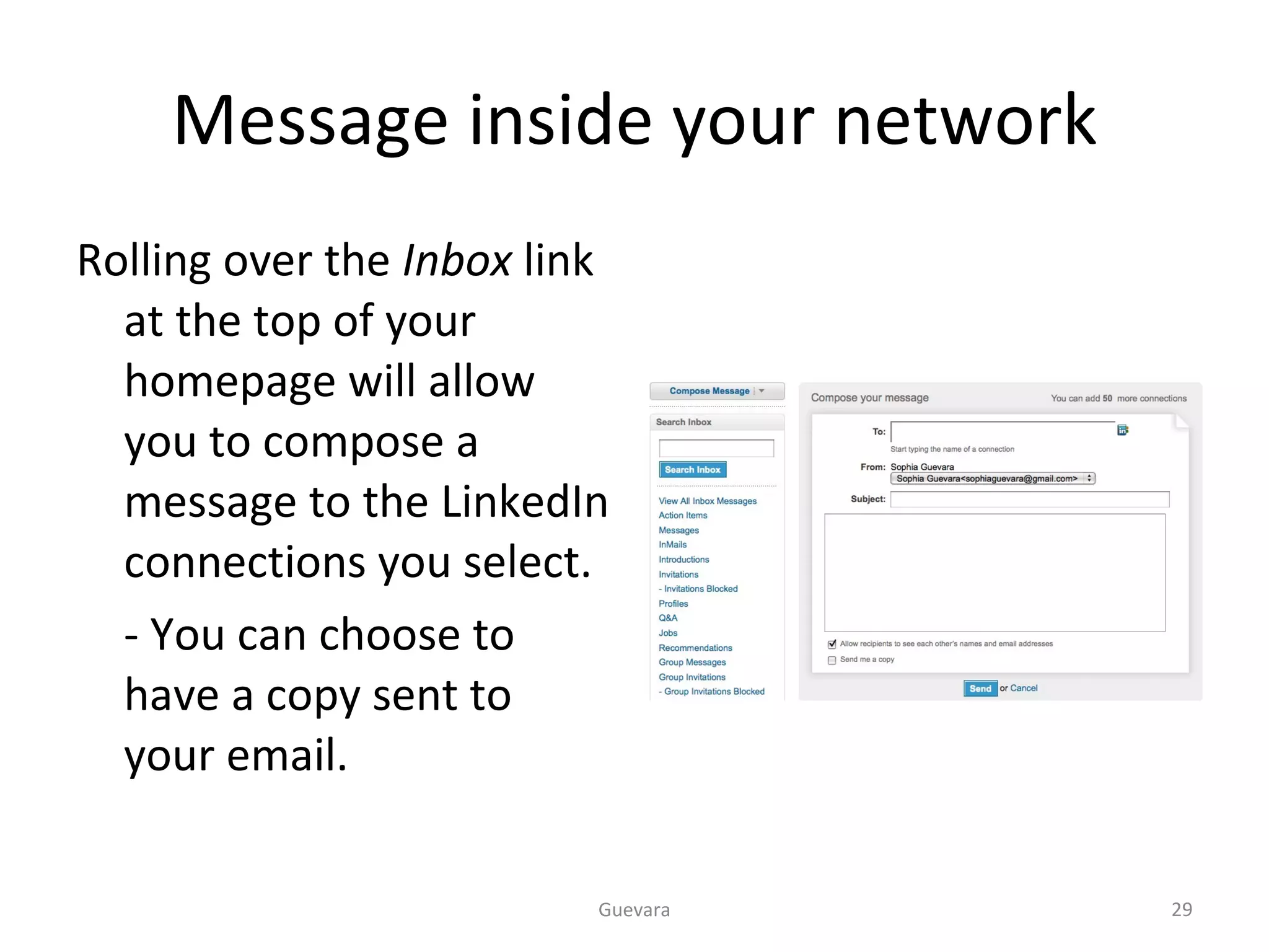 Message inside your network Rolling over the  Inbox  link at the top of your homepage will allow you to compose a message to the LinkedIn connections you select.  - You can choose to have a copy sent to your email. Guevara 