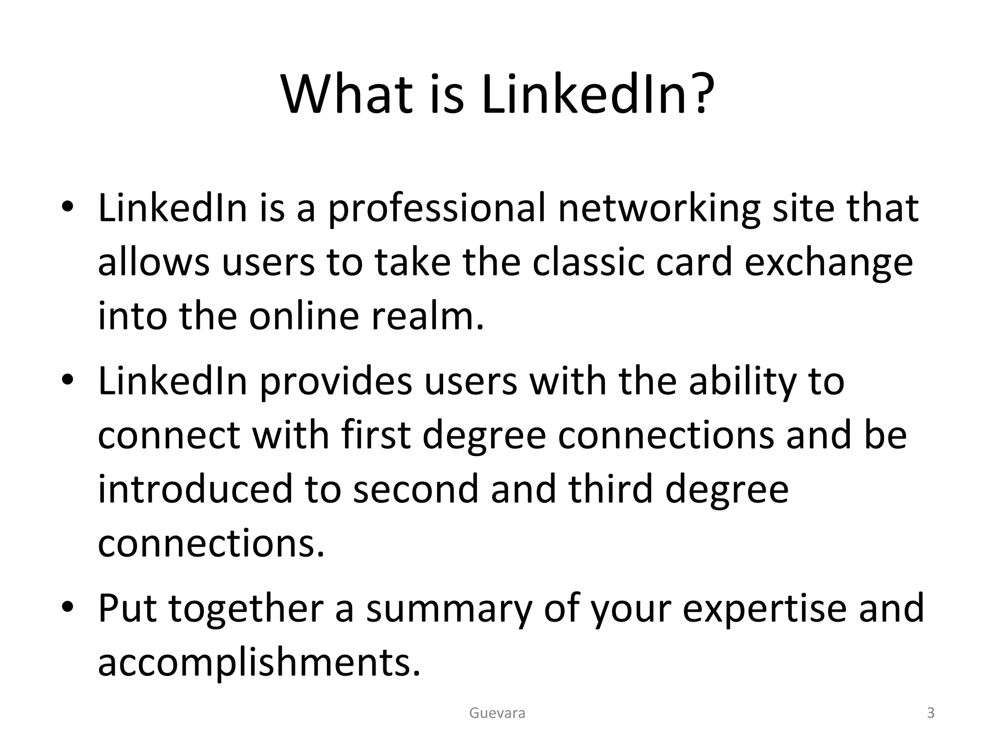 What is LinkedIn? LinkedIn is a professional networking site that allows users to take the classic card exchange into the online realm. LinkedIn provides users with the ability to connect with first degree connections and be introduced to second and third degree connections. Put together a summary of your expertise and accomplishments. Guevara 