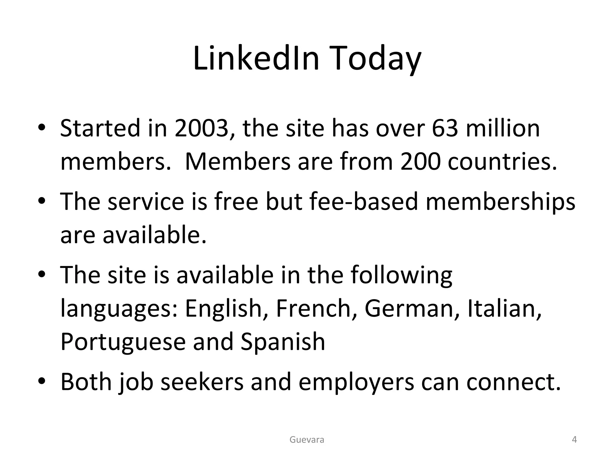 LinkedIn Today Started in 2003, the site has over 63 million members.  Members are from 200 countries. The service is free but fee-based memberships are available. The site is available in the following languages: English, French, German, Italian, Portuguese and Spanish Both job seekers and employers can connect.  Guevara 