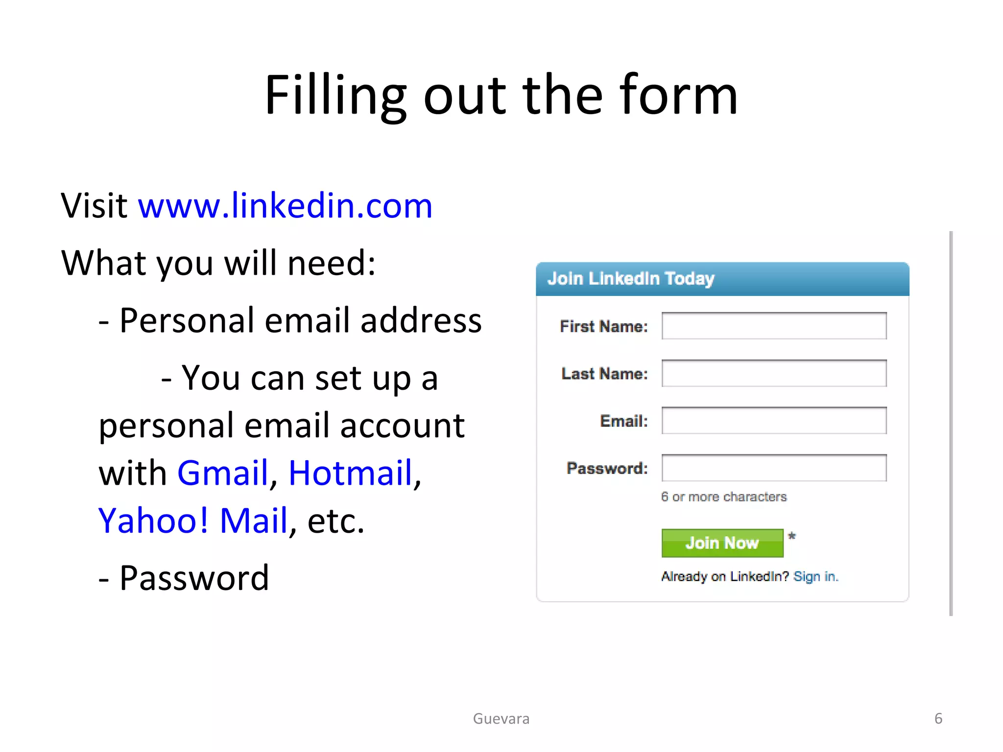 Filling out the form Visit  www.linkedin.com What you will need: - Personal email address   - You can set up a personal email account with  Gmail ,  Hotmail ,  Yahoo! Mail , etc.  - Password  Guevara 