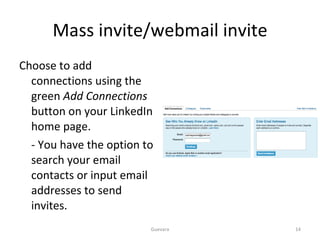 Mass invite/webmail invite Choose to add connections using the green  Add Connections  button on your LinkedIn home page. - You have the option to search your email contacts or input email addresses to send invites. Guevara 