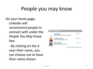 People you may know On your home page, LinkedIn will recommend people to connect with under the  People You May Know  box. - By clicking on the  X  near their name, you can choose not to have their name shown. Guevara 