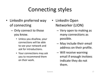 Connecting styles LinkedIn preferred way of connecting Only connect to those you know. Unless you disallow, your connections will be able to see your network and ask for introductions. Your connections may ask you to recommend them on their work. LinkedIn Open Networker (LION) Very open to making as many connections as possible. May include their email address on their profile. Will receive warning email if enough invitees indicate they do not them. Guevara 