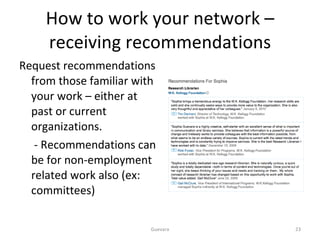 How to work your network – receiving recommendations Request recommendations from those familiar with your work – either at past or current organizations.   - Recommendations can be for non-employment related work also (ex: committees) Guevara 