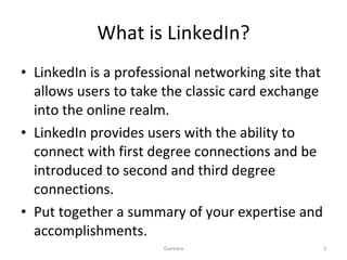 What is LinkedIn? LinkedIn is a professional networking site that allows users to take the classic card exchange into the online realm. LinkedIn provides users with the ability to connect with first degree connections and be introduced to second and third degree connections. Put together a summary of your expertise and accomplishments. Guevara 