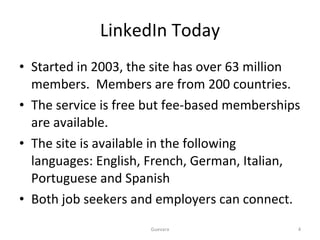 LinkedIn Today Started in 2003, the site has over 63 million members.  Members are from 200 countries. The service is free but fee-based memberships are available. The site is available in the following languages: English, French, German, Italian, Portuguese and Spanish Both job seekers and employers can connect.  Guevara 