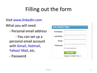 Filling out the form Visit  www.linkedin.com What you will need: - Personal email address   - You can set up a personal email account with  Gmail ,  Hotmail ,  Yahoo! Mail , etc.  - Password  Guevara 