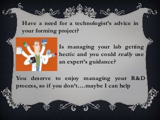 Is managing your lab getting
hectic and you could really use
an expert’s guidance?
Have a need for a technologist’s advice in
your forming project?
You deserve to enjoy managing your R&D
process, so if you don’t….maybe I can help
 