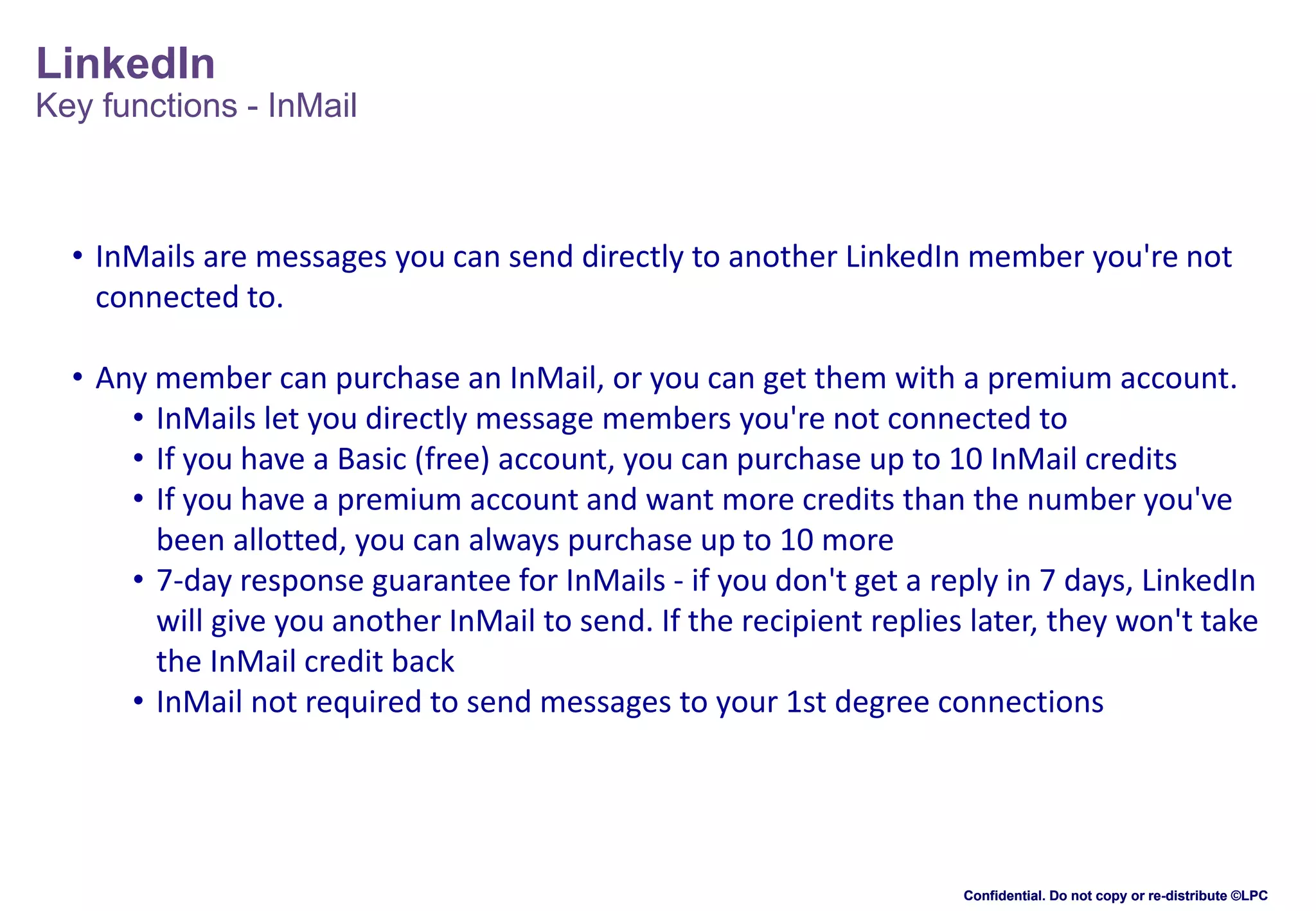 LinkedIn
Key functions - InMail

• InMails are messages you can send directly to another LinkedIn member you're not
connected to.
• Any member can purchase an InMail, or you can get them with a premium account.
• InMails let you directly message members you're not connected to
• If you have a Basic (free) account, you can purchase up to 10 InMail credits
• If you have a premium account and want more credits than the number you've
been allotted, you can always purchase up to 10 more
• 7-day response guarantee for InMails - if you don't get a reply in 7 days, LinkedIn
will give you another InMail to send. If the recipient replies later, they won't take
the InMail credit back
• InMail not required to send messages to your 1st degree connections

Confidential. Do not copy or re-distribute ©LPC

 