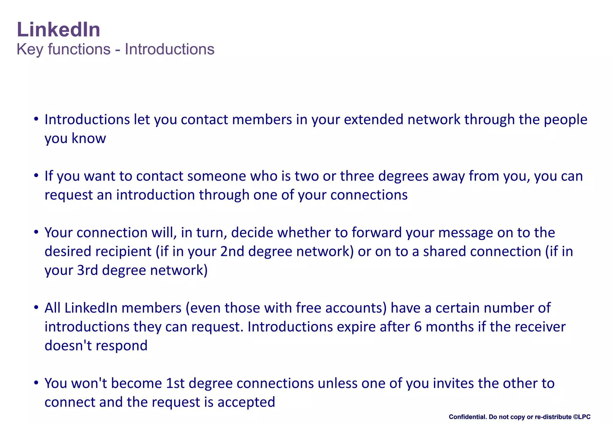 LinkedIn
Key functions - Introductions

• Introductions let you contact members in your extended network through the people
you know
• If you want to contact someone who is two or three degrees away from you, you can
request an introduction through one of your connections
• Your connection will, in turn, decide whether to forward your message on to the
desired recipient (if in your 2nd degree network) or on to a shared connection (if in
your 3rd degree network)

• All LinkedIn members (even those with free accounts) have a certain number of
introductions they can request. Introductions expire after 6 months if the receiver
doesn't respond
• You won't become 1st degree connections unless one of you invites the other to
connect and the request is accepted
Confidential. Do not copy or re-distribute ©LPC

 