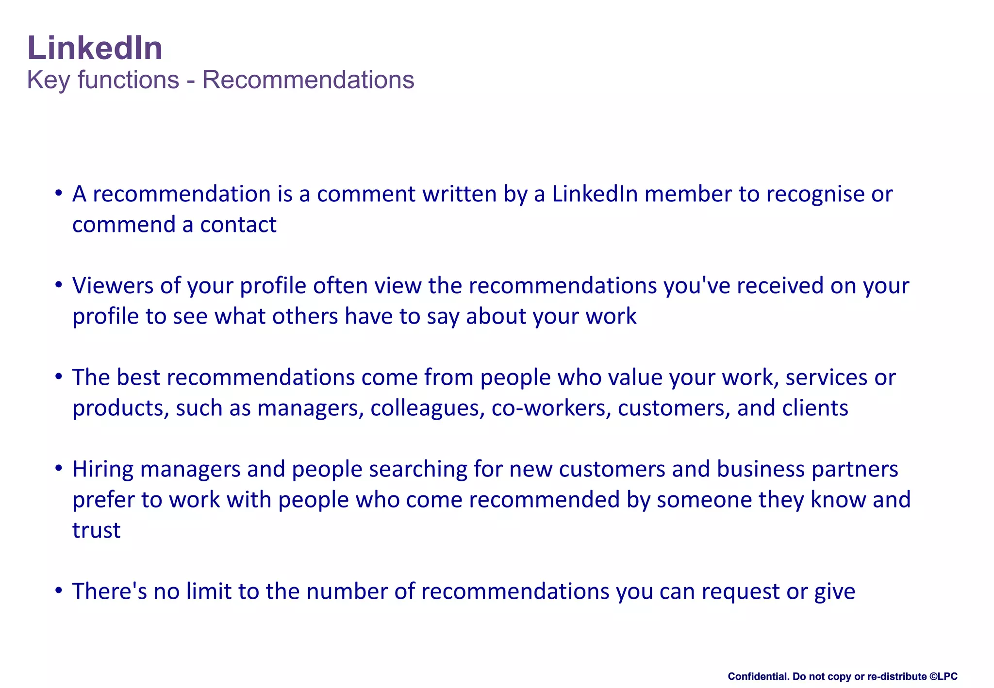 LinkedIn
Key functions - Recommendations

• A recommendation is a comment written by a LinkedIn member to recognise or
commend a contact
• Viewers of your profile often view the recommendations you've received on your
profile to see what others have to say about your work
• The best recommendations come from people who value your work, services or
products, such as managers, colleagues, co-workers, customers, and clients
• Hiring managers and people searching for new customers and business partners
prefer to work with people who come recommended by someone they know and
trust
• There's no limit to the number of recommendations you can request or give

Confidential. Do not copy or re-distribute ©LPC

 
